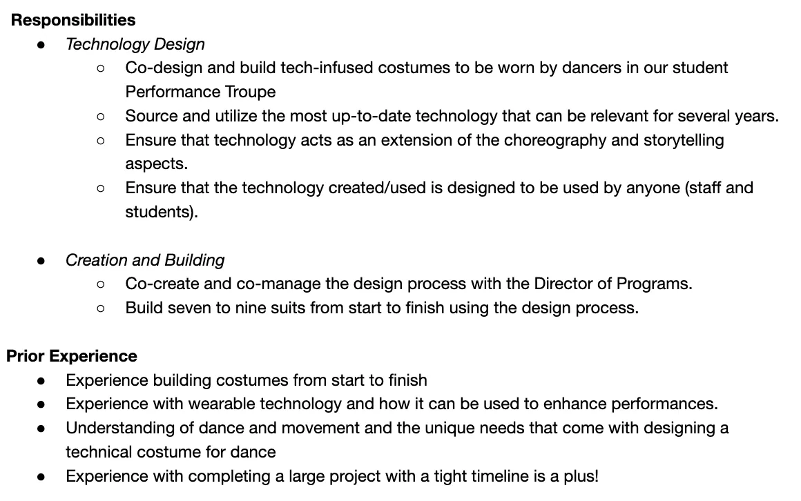 The image displays a document outlining responsibilities and prior experience for a position related to costume design for a dance performance troupe. Responsibilities include:- Technology Design: Co-designing tech-infused costumes, sourcing up-to-date technology, and ensuring it enhances choreography.- Creation and Building: Co-managing the design process and building seven to nine suits.Prior Experience required includes:- Costume building from start to finish.- Experience with wearable technology.- Understanding of dance and movement.- Experience completing large projects on tight timelines. The layout is clear, with bullet points for easy reading.
